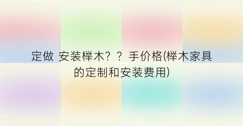 “定做 安装榉木？？手价格(榉木家具的定制和安装费用)